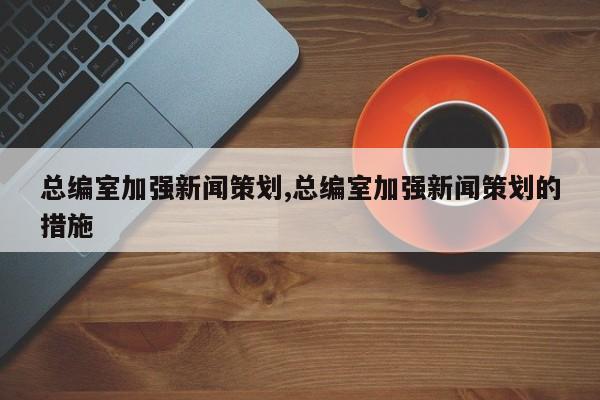 总编室加强新闻策划,总编室加强新闻策划的措施