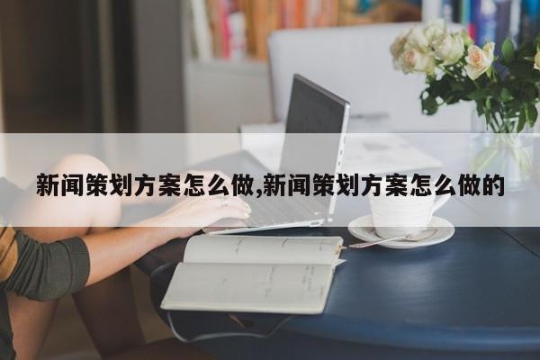 新闻策划方案怎么做,新闻策划方案怎么做的