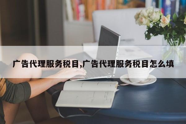 广告代理服务税目,广告代理服务税目怎么填