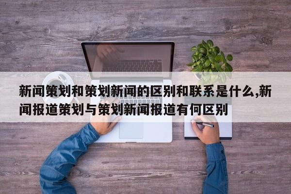 新闻策划和策划新闻的区别和联系是什么,新闻报道策划与策划新闻报道有何区别