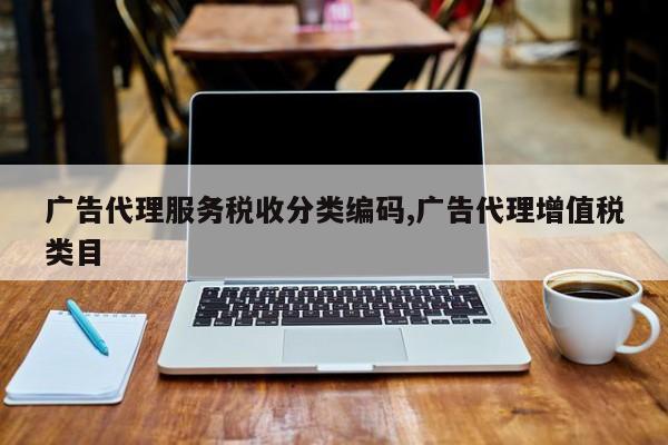 广告代理服务税收分类编码,广告代理增值税类目