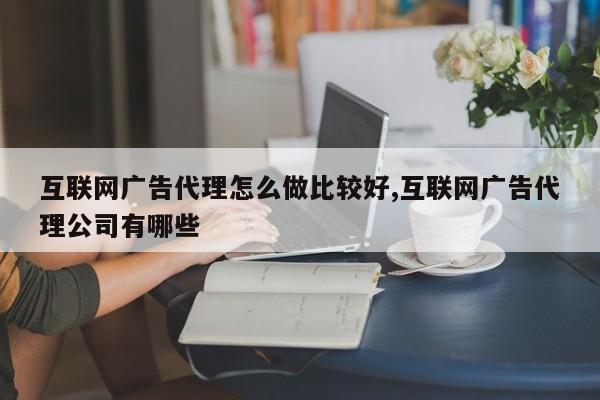 互联网广告代理怎么做比较好,互联网广告代理公司有哪些