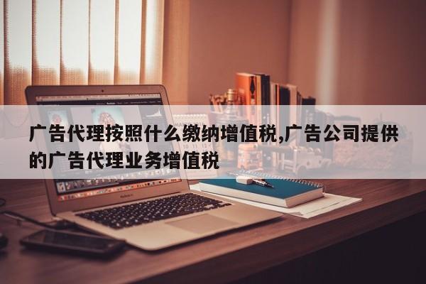 广告代理按照什么缴纳增值税,广告公司提供的广告代理业务增值税