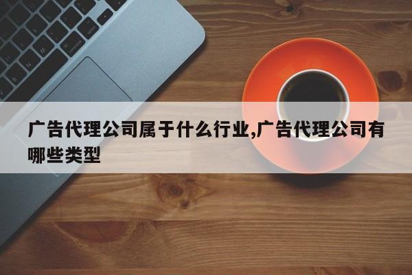 广告代理公司属于什么行业,广告代理公司有哪些类型
