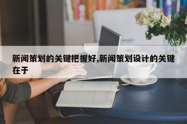 新闻策划的关键把握好,新闻策划设计的关键在于