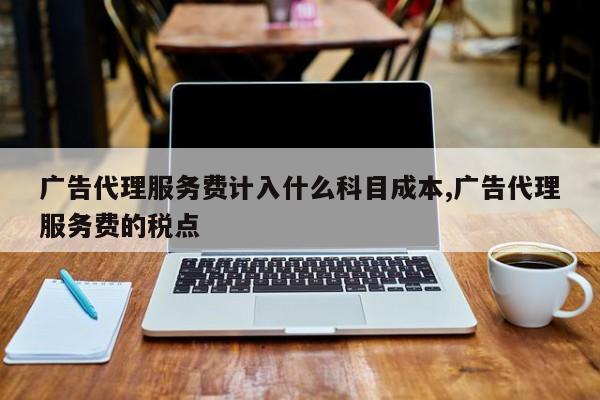 广告代理服务费计入什么科目成本,广告代理服务费的税点