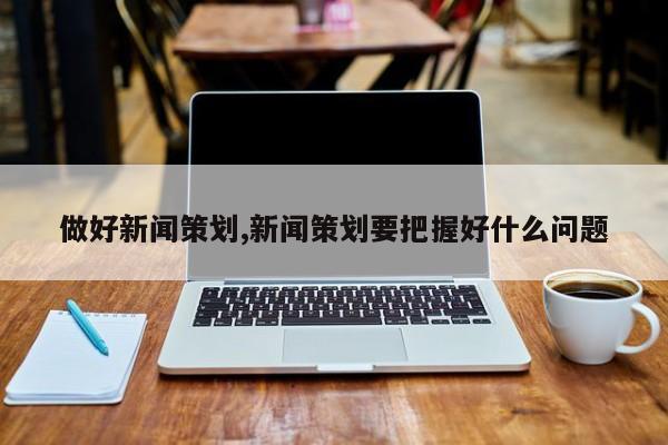 做好新闻策划,新闻策划要把握好什么问题