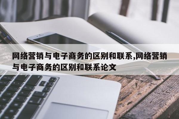 网络营销与电子商务的区别和联系,网络营销与电子商务的区别和联系论文