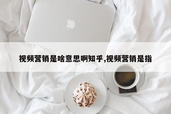 视频营销是啥意思啊知乎,视频营销是指