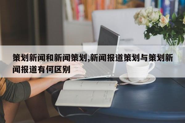 策划新闻和新闻策划,新闻报道策划与策划新闻报道有何区别