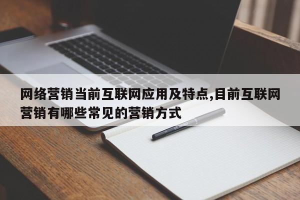 网络营销当前互联网应用及特点,目前互联网营销有哪些常见的营销方式