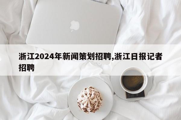 浙江2024年新闻策划招聘,浙江日报记者招聘