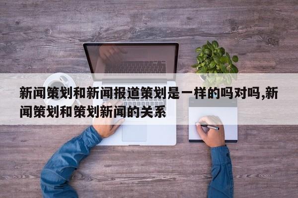 新闻策划和新闻报道策划是一样的吗对吗,新闻策划和策划新闻的关系