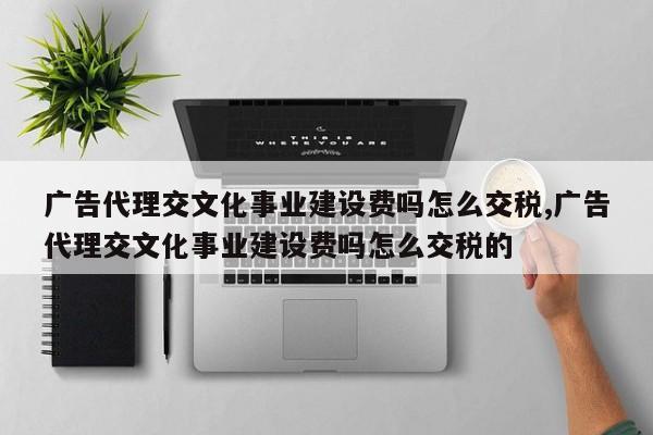 广告代理交文化事业建设费吗怎么交税,广告代理交文化事业建设费吗怎么交税的