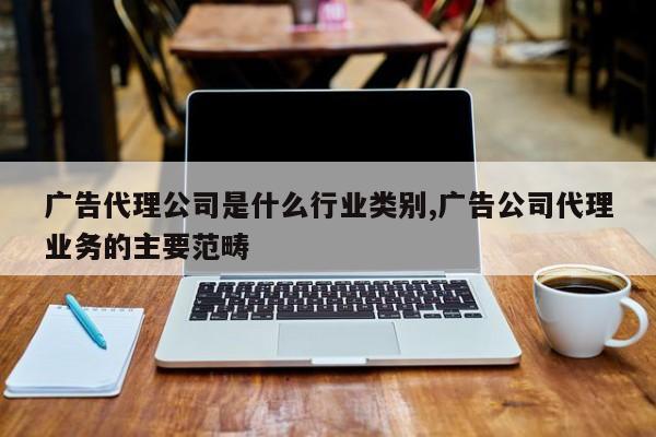 广告代理公司是什么行业类别,广告公司代理业务的主要范畴