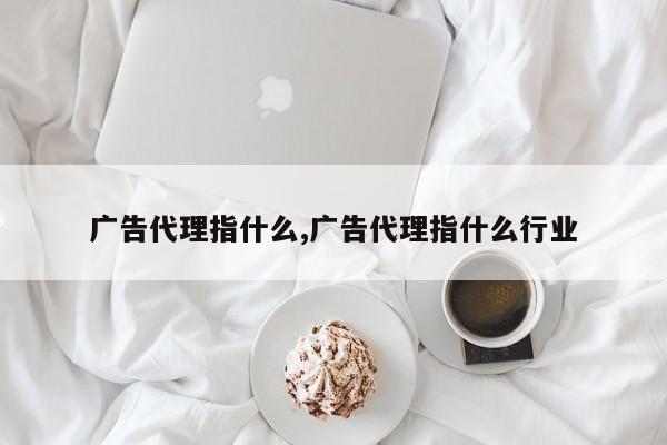 广告代理指什么,广告代理指什么行业