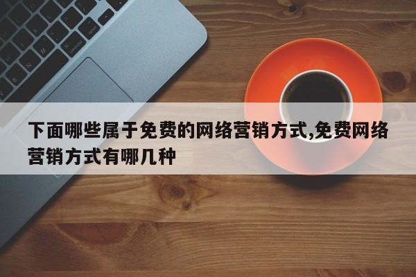 下面哪些属于免费的网络营销方式,免费网络营销方式有哪几种