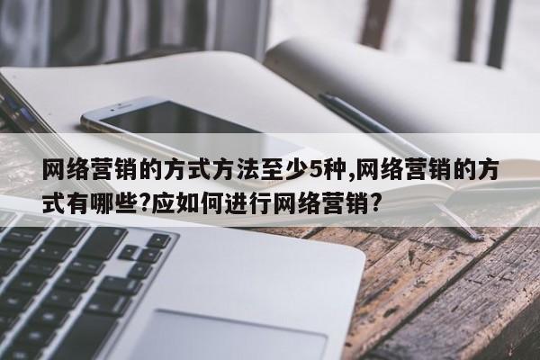 网络营销的方式方法至少5种,网络营销的方式有哪些?应如何进行网络营销?