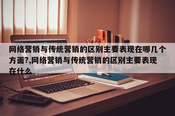 网络营销与传统营销的区别主要表现在哪几个方面?,网络营销与传统营销的区别主要表现在什么