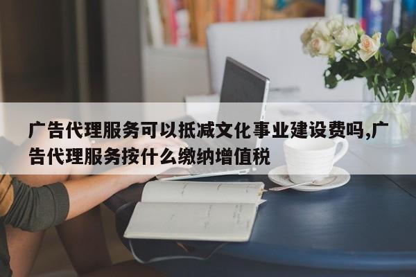 广告代理服务可以抵减文化事业建设费吗,广告代理服务按什么缴纳增值税