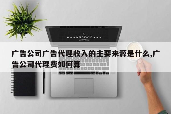 广告公司广告代理收入的主要来源是什么,广告公司代理费如何算