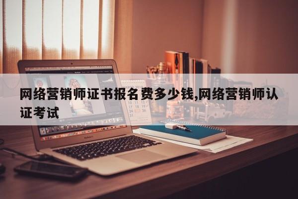 网络营销师证书报名费多少钱,网络营销师认证考试