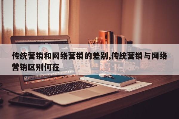 传统营销和网络营销的差别,传统营销与网络营销区别何在
