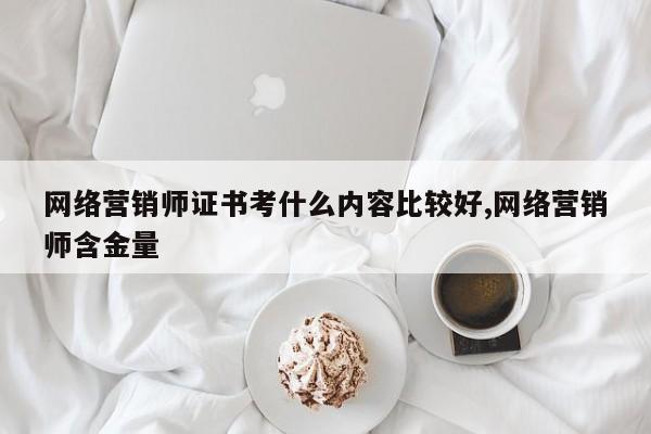 网络营销师证书考什么内容比较好,网络营销师含金量