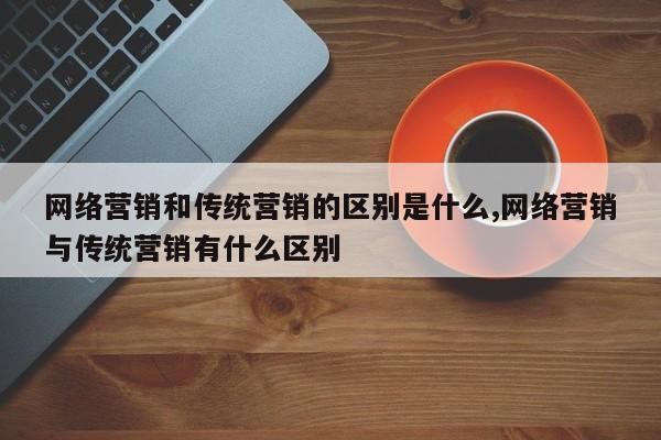 网络营销和传统营销的区别是什么,网络营销与传统营销有什么区别