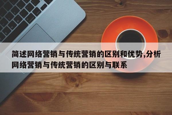 简述网络营销与传统营销的区别和优势,分析网络营销与传统营销的区别与联系