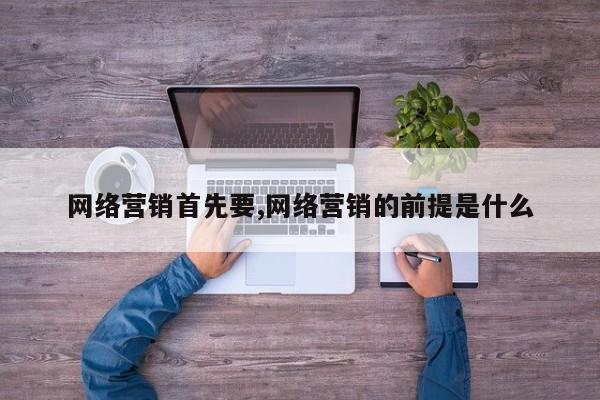 网络营销首先要,网络营销的前提是什么