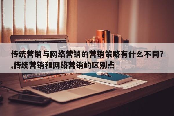 传统营销与网络营销的营销策略有什么不同?,传统营销和网络营销的区别点