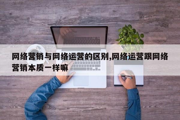 网络营销与网络运营的区别,网络运营跟网络营销本质一样嘛