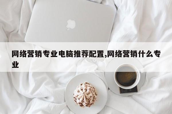 网络营销专业电脑推荐配置,网络营销什么专业