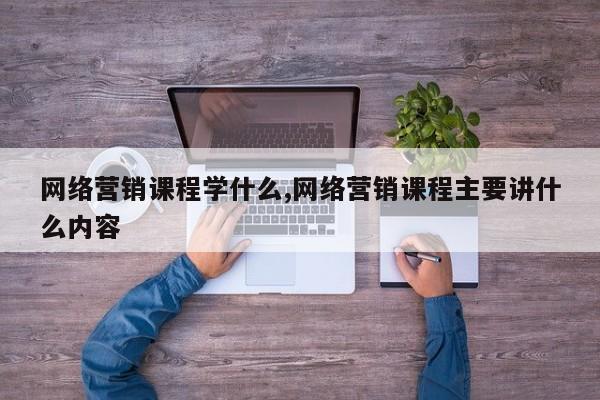 网络营销课程学什么,网络营销课程主要讲什么内容
