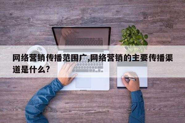 网络营销传播范围广,网络营销的主要传播渠道是什么?