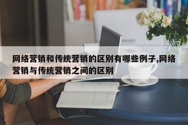 网络营销和传统营销的区别有哪些例子,网络营销与传统营销之间的区别
