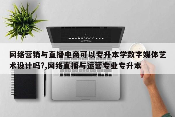 网络营销与直播电商可以专升本学数字媒体艺术设计吗?,网络直播与运营专业专升本