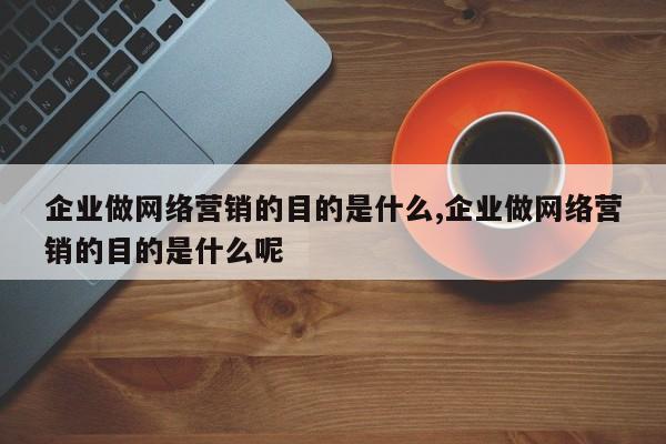 企业做网络营销的目的是什么,企业做网络营销的目的是什么呢