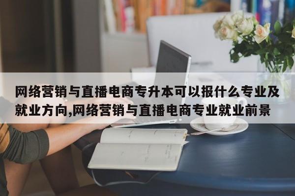 网络营销与直播电商专升本可以报什么专业及就业方向,网络营销与直播电商专业就业前景