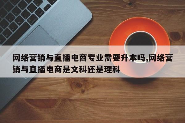 网络营销与直播电商专业需要升本吗,网络营销与直播电商是文科还是理科