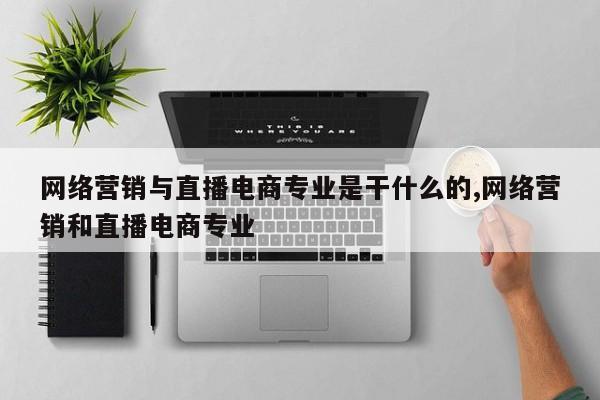 网络营销与直播电商专业是干什么的,网络营销和直播电商专业