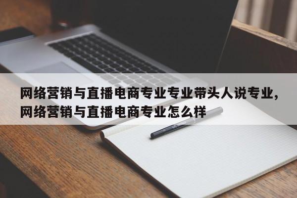 网络营销与直播电商专业专业带头人说专业,网络营销与直播电商专业怎么样
