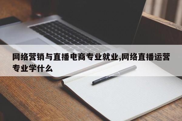 网络营销与直播电商专业就业,网络直播运营专业学什么
