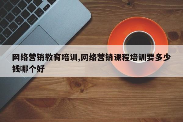 网络营销教育培训,网络营销课程培训要多少钱哪个好