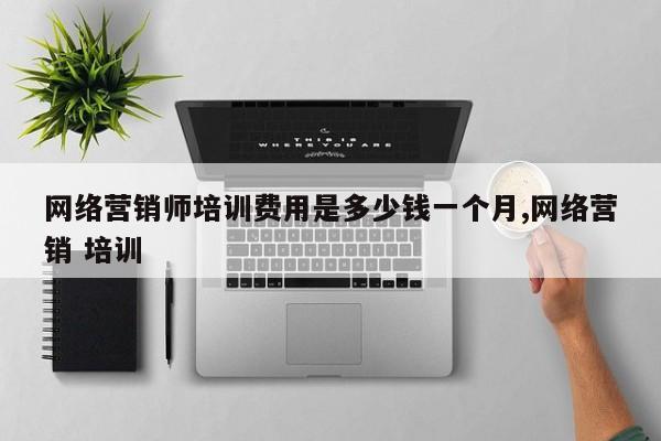 网络营销师培训费用是多少钱一个月,网络营销 培训