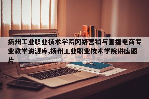 扬州工业职业技术学院网络营销与直播电商专业教学资源库,扬州工业职业技术学院讲座图片
