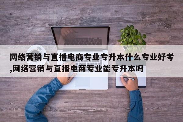 网络营销与直播电商专业专升本什么专业好考,网络营销与直播电商专业能专升本吗