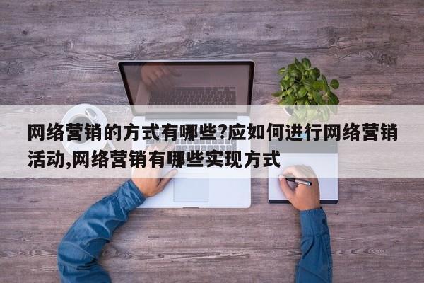 网络营销的方式有哪些?应如何进行网络营销活动,网络营销有哪些实现方式