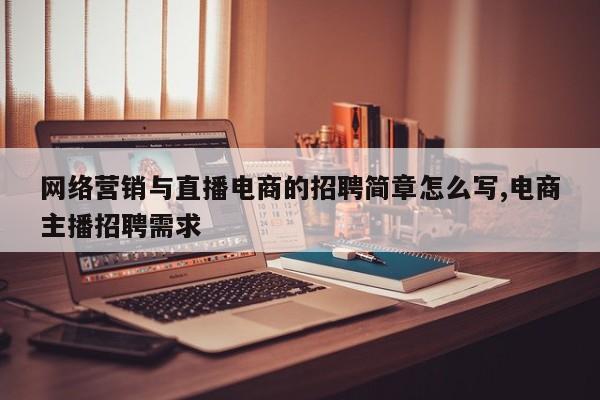 网络营销与直播电商的招聘简章怎么写,电商主播招聘需求